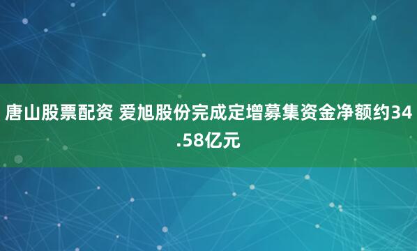 唐山股票配资 爱旭股份完成定增募集资金净额约34.58亿元
