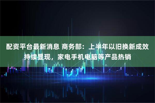 配资平台最新消息 商务部：上半年以旧换新成效持续显现，家电手机电脑等产品热销