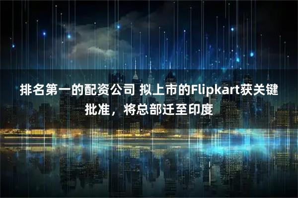 排名第一的配资公司 拟上市的Flipkart获关键批准，将总部迁至印度