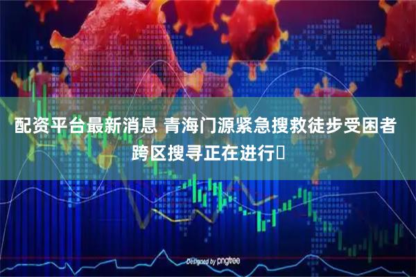 配资平台最新消息 青海门源紧急搜救徒步受困者 跨区搜寻正在进行​