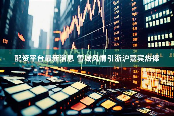配资平台最新消息 雪域风情引浙沪嘉宾热捧
