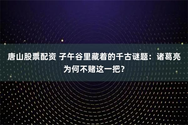 唐山股票配资 子午谷里藏着的千古谜题:诸葛亮为何不赌这一把?