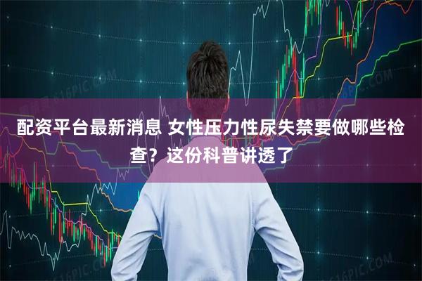 配资平台最新消息 女性压力性尿失禁要做哪些检查?这份科普讲透了