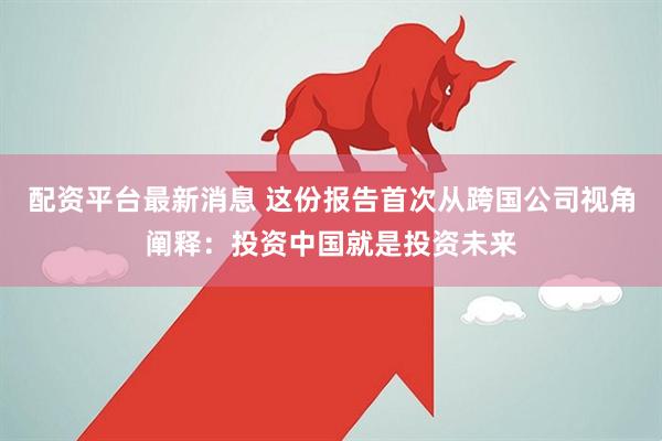 配资平台最新消息 这份报告首次从跨国公司视角阐释:投资中国就是投资未来