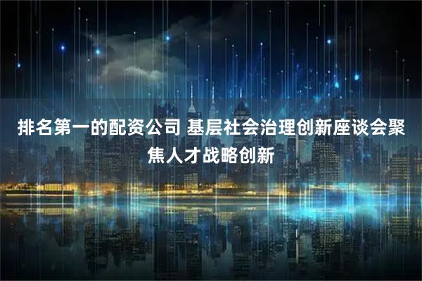 排名第一的配资公司 基层社会治理创新座谈会聚焦人才战略创新