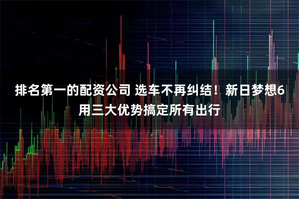 排名第一的配资公司 选车不再纠结!新日梦想6用三大优势搞定所有出行