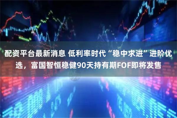 配资平台最新消息 低利率时代“稳中求进”进阶优选,富国智恒稳健90天持有期FOF即将发售