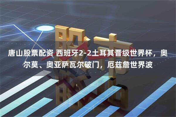 唐山股票配资 西班牙2-2土耳其晋级世界杯,奥尔莫、奥亚萨瓦尔破门,厄兹詹世界波