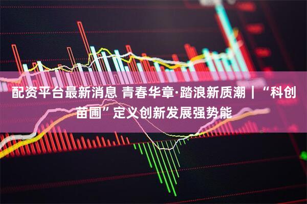 配资平台最新消息 青春华章·踏浪新质潮｜“科创苗圃”定义创新发展强势能