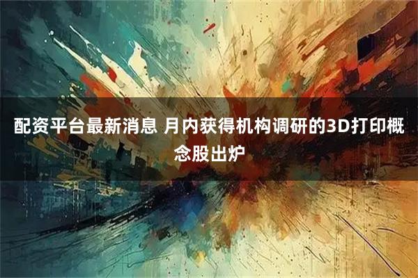 配资平台最新消息 月内获得机构调研的3D打印概念股出炉