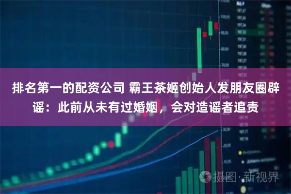 排名第一的配资公司 霸王茶姬创始人发朋友圈辟谣：此前从未有过婚姻，会对造谣者追责