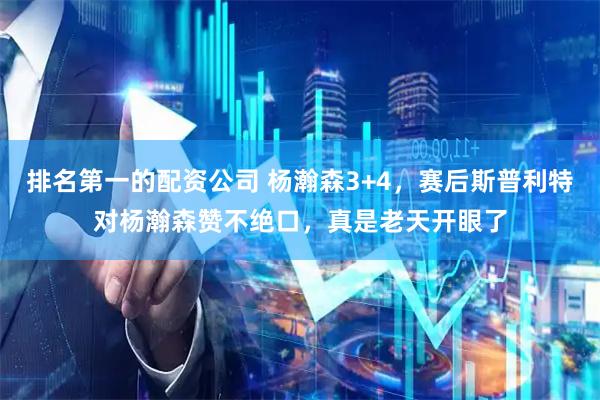 排名第一的配资公司 杨瀚森3+4，赛后斯普利特对杨瀚森赞不绝口，真是老天开眼了