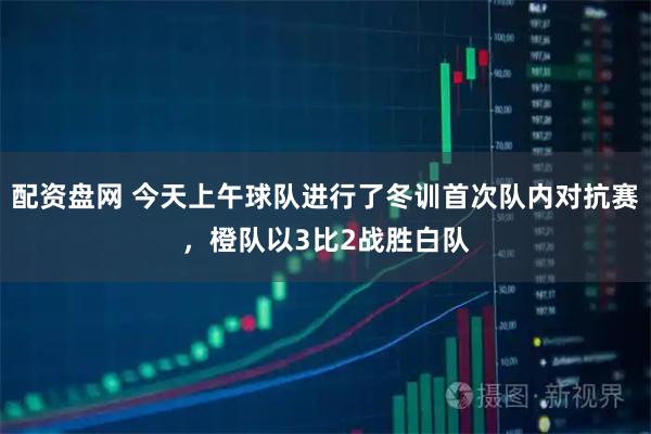 配资盘网 今天上午球队进行了冬训首次队内对抗赛，橙队以3比2战胜白队