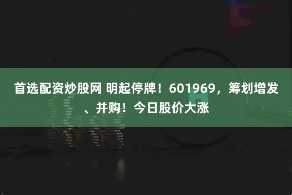 首选配资炒股网 明起停牌！601969，筹划增发、并购！今日股价大涨
