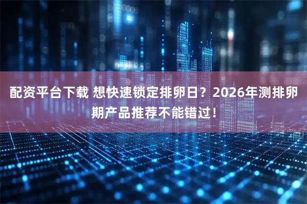 配资平台下载 想快速锁定排卵日？2026年测排卵期产品推荐不能错过！