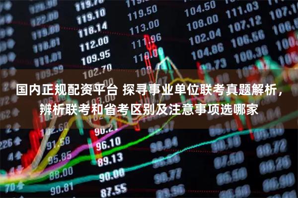 国内正规配资平台 探寻事业单位联考真题解析，辨析联考和省考区别及注意事项选哪家