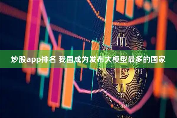 炒股app排名 我国成为发布大模型最多的国家