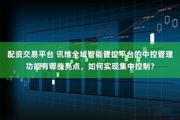 配资交易平台 讯维全域智能管控平台的中控管理功能有哪些亮点，如何实现集中控制？