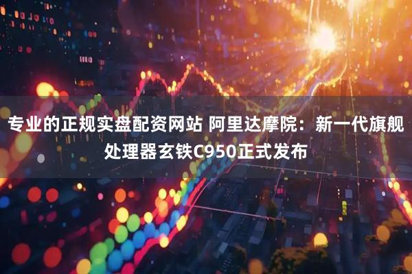 专业的正规实盘配资网站 阿里达摩院：新一代旗舰处理器玄铁C950正式发布