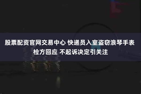股票配资官网交易中心 快递员入室盗窃浪琴手表 检方回应 不起诉决定引关注