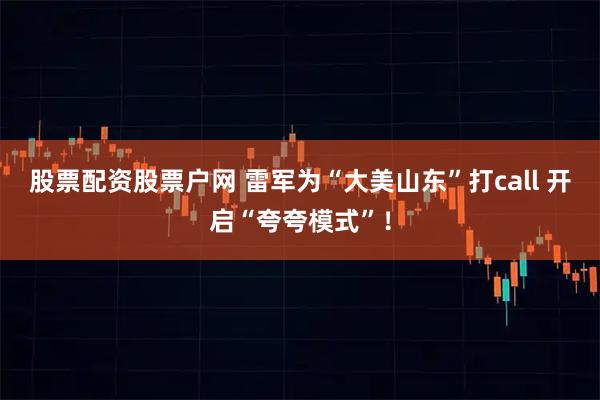 股票配资股票户网 雷军为“大美山东”打call 开启“夸夸模式”！