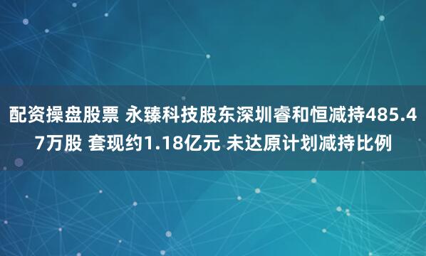 配资操盘股票 永臻科技股东深圳睿和恒减持485.47万股 套现约1.18亿元 未达原计划减持比例