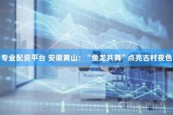 专业配资平台 安徽黄山：“鱼龙共舞”点亮古村夜色