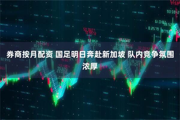 券商按月配资 国足明日奔赴新加坡 队内竞争氛围浓厚
