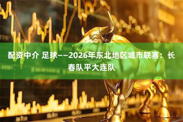 配资中介 足球——2026年东北地区城市联赛：长春队平大连队