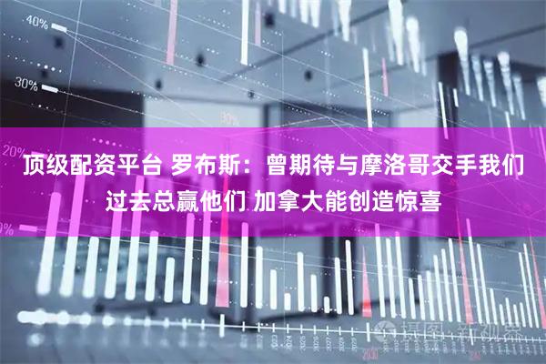 顶级配资平台 罗布斯:曾期待与摩洛哥交手我们过去总赢他们 加拿大能创造惊喜