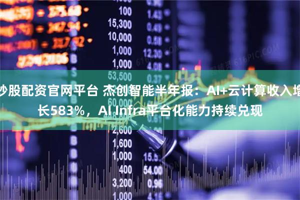 炒股配资官网平台 杰创智能半年报：AI+云计算收入增长583%，AI Infra平台化能力持续兑现