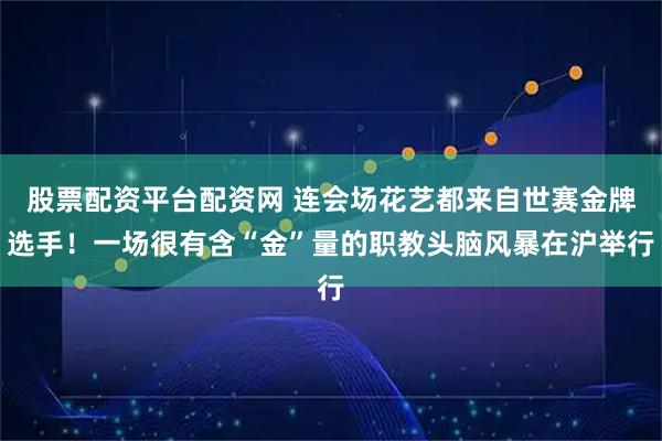 股票配资平台配资网 连会场花艺都来自世赛金牌选手！一场很有含“金”量的职教头脑风暴在沪举行