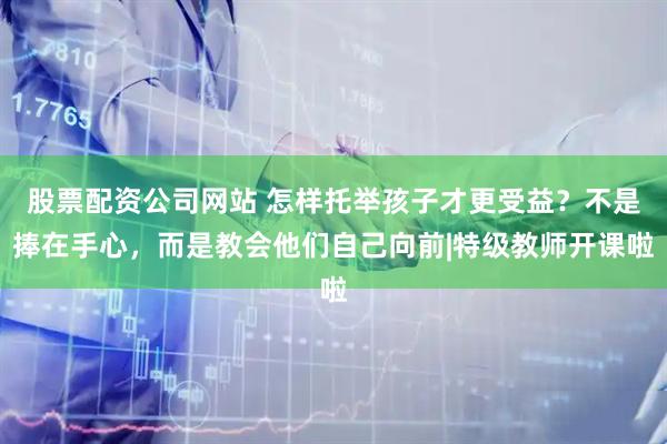股票配资公司网站 怎样托举孩子才更受益？不是捧在手心，而是教会他们自己向前|特级教师开课啦