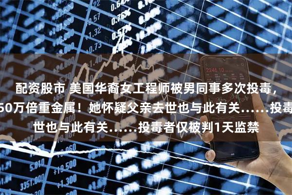 配资股市 美国华裔女工程师被男同事多次投毒，水瓶里检出超标350万倍重金属！她怀疑父亲去世也与此有关……投毒者仅被判1天监禁